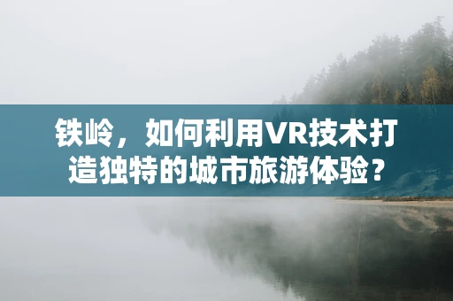 铁岭，如何利用VR技术打造独特的城市旅游体验？