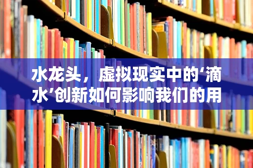 水龙头，虚拟现实中的‘滴水’创新如何影响我们的用水体验？