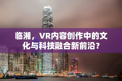 临湘，VR内容创作中的文化与科技融合新前沿？