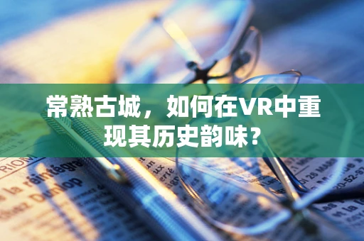 常熟古城，如何在VR中重现其历史韵味？