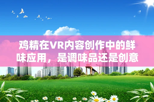 鸡精在VR内容创作中的鲜味应用，是调味品还是创意催化剂？