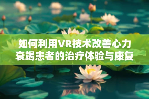 如何利用VR技术改善心力衰竭患者的治疗体验与康复效果？