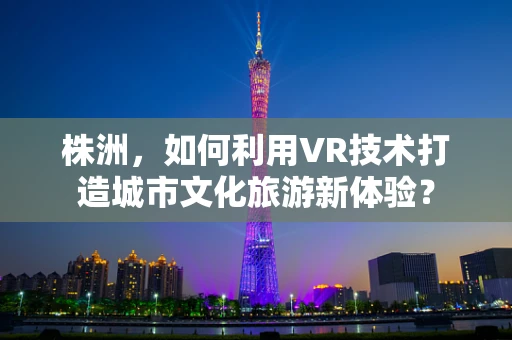 株洲，如何利用VR技术打造城市文化旅游新体验？