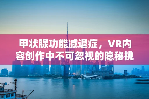 甲状腺功能减退症，VR内容创作中不可忽视的隐秘挑战？