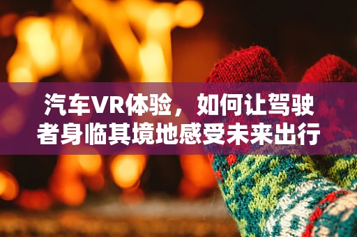 汽车VR体验，如何让驾驶者身临其境地感受未来出行？