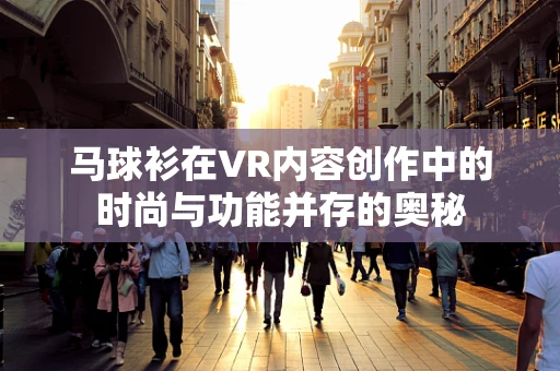 马球衫在VR内容创作中的时尚与功能并存的奥秘