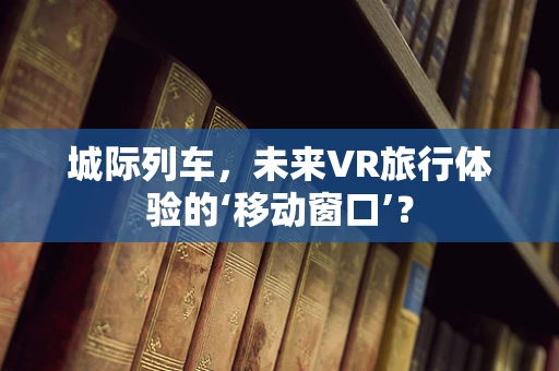 城际列车，未来VR旅行体验的‘移动窗口’？