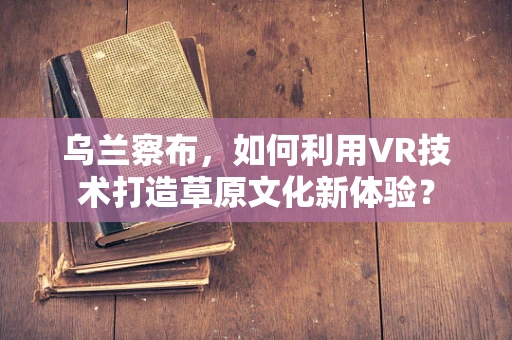 乌兰察布，如何利用VR技术打造草原文化新体验？