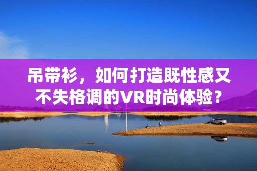 吊带衫，如何打造既性感又不失格调的VR时尚体验？