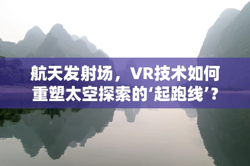 航天发射场，VR技术如何重塑太空探索的‘起跑线’？