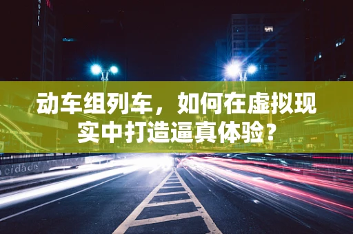 动车组列车，如何在虚拟现实中打造逼真体验？