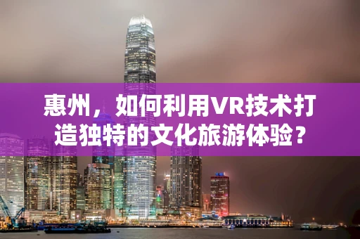 惠州，如何利用VR技术打造独特的文化旅游体验？