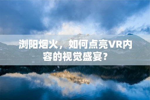 浏阳烟火，如何点亮VR内容的视觉盛宴？