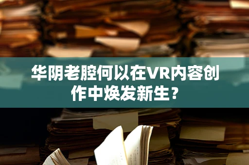 华阴老腔何以在VR内容创作中焕发新生？