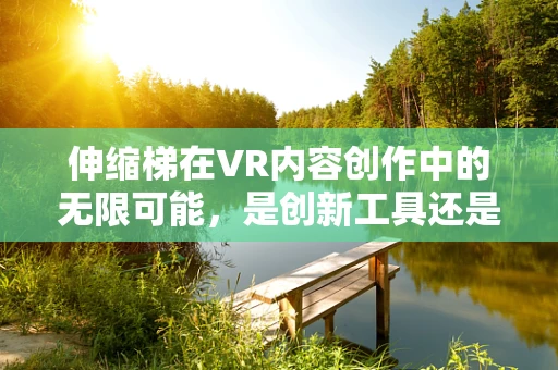 伸缩梯在VR内容创作中的无限可能，是创新工具还是安全隐忧？