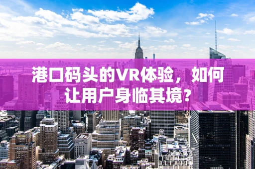 港口码头的VR体验，如何让用户身临其境？