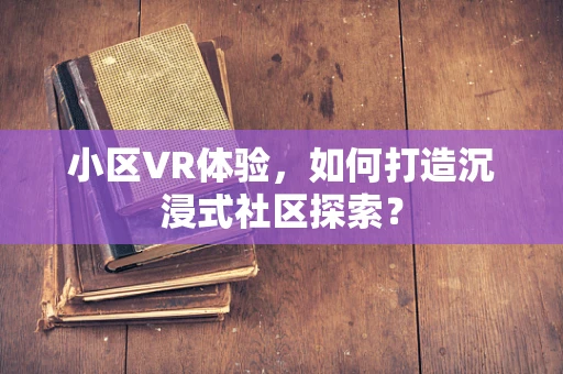 小区VR体验，如何打造沉浸式社区探索？