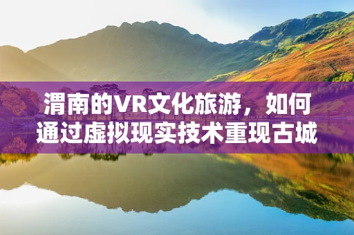 渭南的VR文化旅游，如何通过虚拟现实技术重现古城魅力？