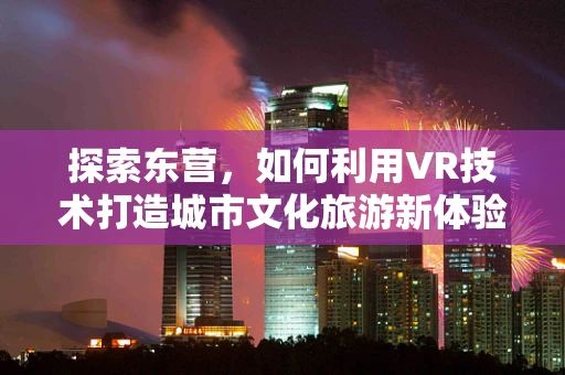 探索东营，如何利用VR技术打造城市文化旅游新体验？