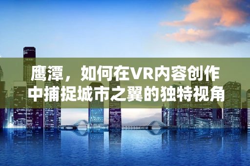 鹰潭，如何在VR内容创作中捕捉城市之翼的独特视角？