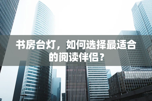 书房台灯，如何选择最适合的阅读伴侣？