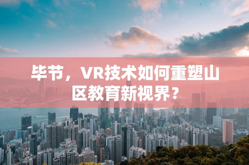 毕节，VR技术如何重塑山区教育新视界？