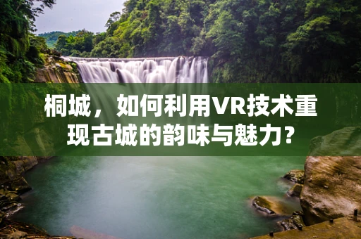 桐城，如何利用VR技术重现古城的韵味与魅力？