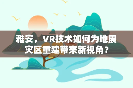 雅安，VR技术如何为地震灾区重建带来新视角？