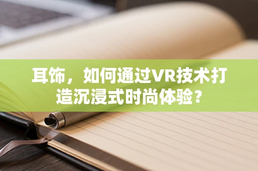 耳饰，如何通过VR技术打造沉浸式时尚体验？