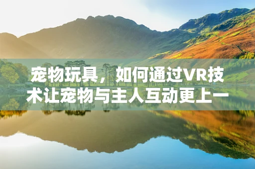 宠物玩具，如何通过VR技术让宠物与主人互动更上一层楼？