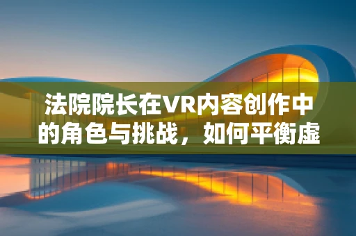 法院院长在VR内容创作中的角色与挑战，如何平衡虚拟与现实的公正？