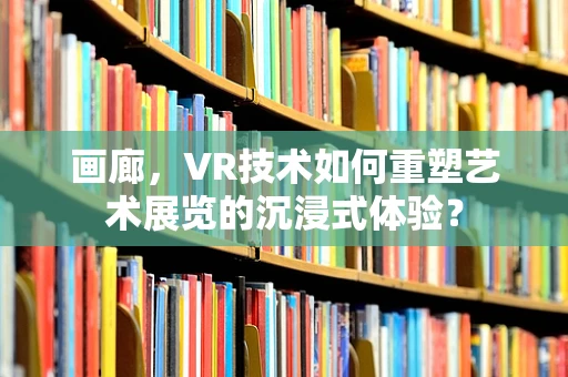 画廊，VR技术如何重塑艺术展览的沉浸式体验？