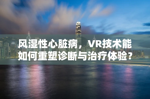 风湿性心脏病，VR技术能如何重塑诊断与治疗体验？