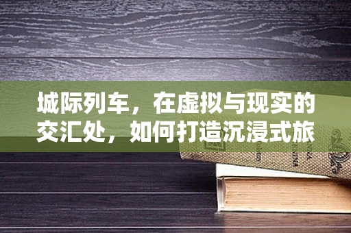 城际列车，在虚拟与现实的交汇处，如何打造沉浸式旅行体验？