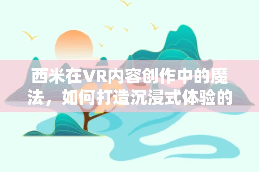 西米在VR内容创作中的魔法，如何打造沉浸式体验的秘密？