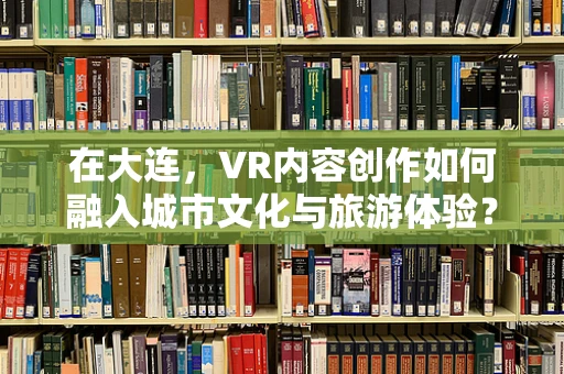 在大连，VR内容创作如何融入城市文化与旅游体验？