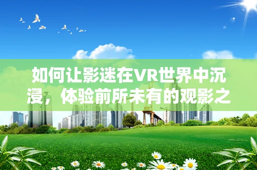 如何让影迷在VR世界中沉浸，体验前所未有的观影之旅？