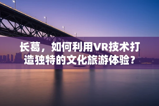 长葛，如何利用VR技术打造独特的文化旅游体验？