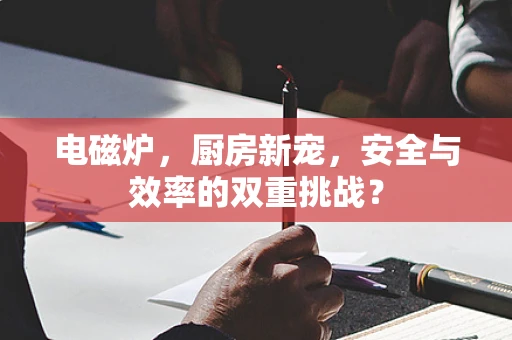 电磁炉，厨房新宠，安全与效率的双重挑战？