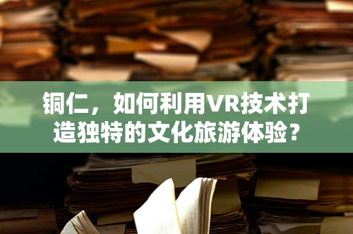 铜仁，如何利用VR技术打造独特的文化旅游体验？