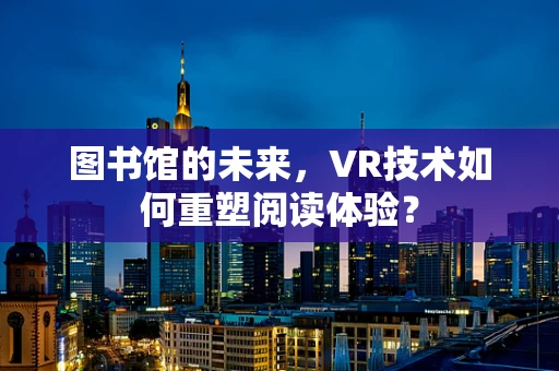 图书馆的未来，VR技术如何重塑阅读体验？