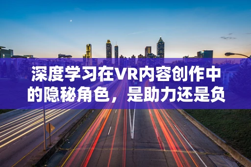 深度学习在VR内容创作中的隐秘角色，是助力还是负担？