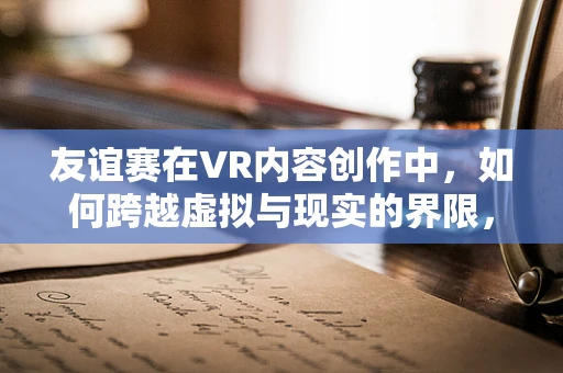 友谊赛在VR内容创作中，如何跨越虚拟与现实的界限，构建深层次的情感连接？