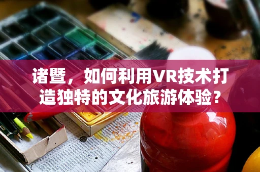 诸暨，如何利用VR技术打造独特的文化旅游体验？