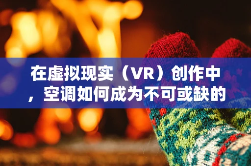 在虚拟现实（VR）创作中，空调如何成为不可或缺的‘隐形助手’？