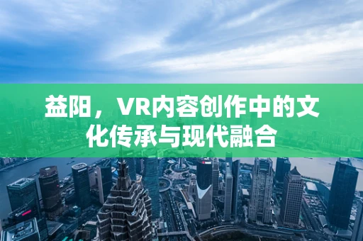 益阳，VR内容创作中的文化传承与现代融合