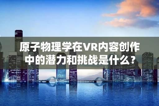 原子物理学在VR内容创作中的潜力和挑战是什么？