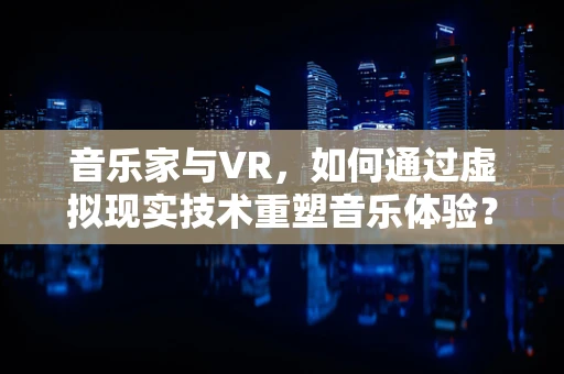 音乐家与VR，如何通过虚拟现实技术重塑音乐体验？