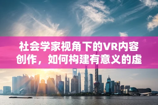 社会学家视角下的VR内容创作，如何构建有意义的虚拟世界？