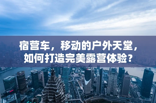 宿营车，移动的户外天堂，如何打造完美露营体验？